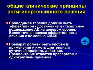 общие клинические принципы антигипертензивного лечения Проводимая терапия должна быть эффективной - достижение и стабильное поддержание АД на целевом уровне. Более точная оценка эффективности лечения с помощью СМАД Препарат должен быть удобен в применении и иметь длительный суточный профиль действия. Предпочтение отдается препаратам с однократным приемом 