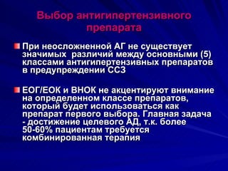 Выбор антигипертензивного препарата При неосложненной АГ не существует значимых  различий между основными (5) классами антигипертензивных препаратов в предупреждении ССЗ ЕОГ/ЕОК и ВНОК не акцентируют внимание на определенном классе препаратов, который будет использоваться как препарат первого выбора. Главная задача - достижение целевого АД, т.к. более 50-60% пациентам требуется комбинированная терапия 