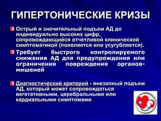 ГИПЕРТОНИЧЕСКИЕ КРИЗЫ Острый и значительный подъем АД   до индивидуально высоких цифр, сопровождающийся отчетливой клинической симптоматикой (появляется или усугубляется). Требует быстрого контролируемого снижения АД для предупреждения или ограничения повреждения органов-мишеней Диагностический критерий  - внезапный подъем АД, который может сопровождаться вегетативными, церебральными или кардиальными симптомами 