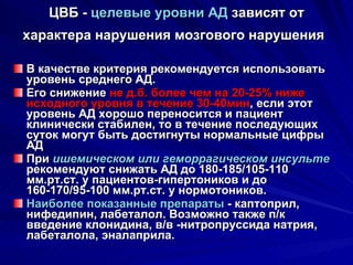 ЦВБ -  целевые уровни АД  зависят от характера нарушения мозгового нарушения   В качестве критерия рекомендуется использовать уровень среднего АД.  Его снижение  не д.б. более чем на 20-25% ниже исходного уровня в течение 30-40мин , если этот уровень АД хорошо переносится и пациент клинически стабилен, то в течение последующих суток могут быть достигнуты нормальные цифры АД При  ишемическом или геморрагическом инсульте  рекомендуют снижать АД до 180-185/105-110 мм.рт.ст. у пациентов-гипертоников и до 160-170/95-100 мм.рт.ст. у нормотоников. Наиболее показанные препараты  - каптоприл, нифедипин, лабеталол. Возможно также п/к введение клонидина, в/в -нитропруссида натрия, лабеталола, эналаприла. 