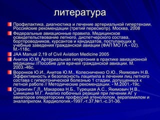литература Профилактика, диагностика и лечение артериальной гипертензии. Российские рекомендации (третий пересмотр). Москва, 2008 Федеральные авиационные правила. Медицинское освидетельствование летного, диспетчерского состава, бортпроводников, курсантов и кандидатов, поступающих в учебные заведения гражданской авиации (ФАП МО ГА - 02). М.-118с. JAA Manual 2,19 of Civil Aviation Medicine 2005 Анитов Ю.М. Артериальная гипертония в практике авиационной медицины //Пособие для врачей гражданской авиации. М. 2003.-46с. Воронков Ю.И., Анитов Ю.М., Колесниченко О.Ю., Якимович Н.В. Эффективность и безопасность лаципила в лечении лиц летного состава с гипертонической болезнью 1 стадии, допущенных к летной работе // Методические рекомендации. - М.2001.-19с. Стронгин Г.Л., Макарова Н.Б., Турецкая А.С., Якимович Н.В., Синицина М.Г. Анализ побочных реакций при лечении АГ у авиаторов операторских профессий атенололом, верапамилом и эналаприлом. Кардиология.-1997.-т.37,№1.-с.31-36. 