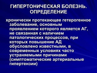 ГИПЕРТОНИЧЕСКАЯ БОЛЕЗНЬ. ОПРЕДЕЛЕНИЕ хронически протекающее гетерогенное заболевание, основным проявлением которого является АГ, не связанная с наличием патологических процессов, при которых повышение АД обусловлено известными, в современных условиях часто устраняемыми причинами (симптоматические артериальные гипертензии) 