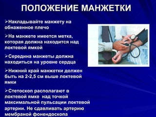 ПОЛОЖЕНИЕ МАНЖЕТКИ Накладывайте манжету на обнаженное плечо На манжете имеется метка, которая должна находится над локтевой ямкой Середина манжеты должна находиться на уровне сердца Нижний край манжетки должен быть на 2-2,5 см выше локтевой ямки  Стетоскоп располагают в локтевой ямке  над точкой максимальной пульсации локтевой артерии.   Не сдавливать артерию мембраной фонендоскопа 