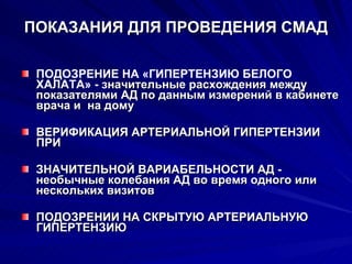 ПОКАЗАНИЯ ДЛЯ ПРОВЕДЕНИЯ СМАД ПОДОЗРЕНИЕ НА «ГИПЕРТЕНЗИЮ БЕЛОГО ХАЛАТА» - з начительные расхождения между показателями АД по данным измерений в кабинете врача и  на дому ВЕРИФИКАЦИЯ АРТЕРИАЛЬНОЙ ГИПЕРТЕНЗИИ ПРИ ЗНАЧИТЕЛЬНОЙ ВАРИАБЕЛЬНОСТИ АД - необычные колебания АД во время одного или нескольких визитов ПОДОЗРЕНИИ НА СКРЫТУЮ АРТЕРИАЛЬНУЮ ГИПЕРТЕНЗИЮ 