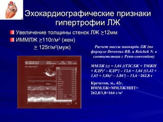 Эхокардиографические признаки гипертрофии ЛЖ Увеличение толщины стенок ЛЖ  > 12 мм ИММЛЖ  > 110 г/м 2  (жен) >  125 г/м 2 (муж) Р асчет массы миокарда ЛЖ  (п о формуле Devereux RB. и Reichek N. в соответствии с Penn-convention ) ММЛЖ (г) = 1,04 {(ТЗСЛЖ + ТМЖП + КДР)³ – КДР³} – 1З,6   =   1,04 {( 1,42  +  1,65  +  3,86 )³ –  3,86 ³} – 1З,6   = 262,8 г Кречетов, м., 42г. ИММЛЖ=ММЛЖ/ППТ= 262,8/1,8=164 г/м 2 