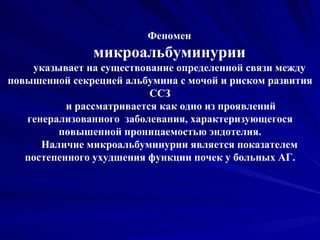 Феномен микроальбуминурии указывает на существование определенной связи между повышенной секрецией альбумина с мочой и риском развития ССЗ и рассматривается как одно из проявлений генерализованного  заболевания, характеризующегося повышенной проницаемостью эндотелия. Наличие микроальбуминурии является показателем постепенного ухудшения функции почек у больных АГ. 