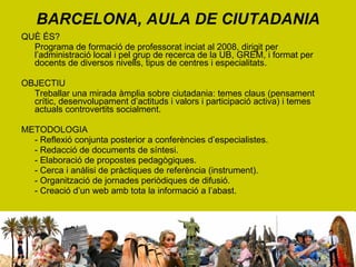 BARCELONA, AULA DE CIUTADANIA QUÈ ÉS? Programa de formació de professorat inciat al 2008, dirigit per l’administració local i pel grup de recerca de la UB, GREM, i format per docents de diversos nivells, tipus de centres i especialitats. OBJECTIU Treballar una mirada àmplia sobre ciutadania: temes claus (pensament crític, desenvolupament d’actituds i valors i participació activa) i temes actuals controvertits socialment. METODOLOGIA - Reflexió conjunta posterior a conferències d’especialistes. - Redacció de documents de síntesi. - Elaboració de propostes pedagògiques. - Cerca i anàlisi de pràctiques de referència (instrument). - Organització de jornades periòdiques de difusió. - Creació d’un web amb tota la informació a l’abast. 