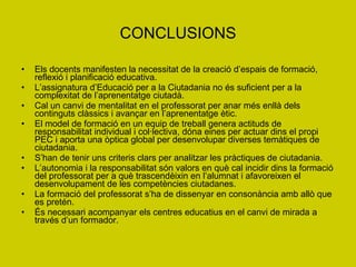 CONCLUSIONS Els docents manifesten la necessitat de la creació d’espais de formació, reflexió i planificació educativa. L’assignatura d’Educació per a la Ciutadania no és suficient per a la complexitat de l’aprenentatge ciutadà. Cal un canvi de mentalitat en el professorat per anar més enllà dels continguts clàssics i avançar en l’aprenentatge ètic. El model de formació en un equip de treball genera actituds de responsabilitat individual i col·lectiva, dóna eines per actuar dins el propi PEC i aporta una òptica global per desenvolupar diverses temàtiques de ciutadania. S’han de tenir uns criteris clars per analitzar les pràctiques de ciutadania. L’autonomia i la responsabilitat són valors en què cal incidir dins la formació del professorat per a què trascendèixin en l’alumnat i afavoreixen el desenvolupament de les competències ciutadanes.  La formació del professorat s’ha de dissenyar en consonància amb allò que es pretén.  És necessari acompanyar els centres educatius en el canvi de mirada a través d’un formador. 