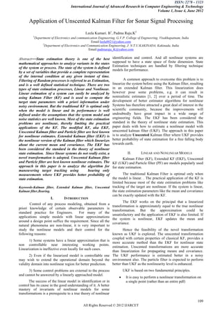 ISSN: 2278 – 1323
                                    International Journal of Advanced Research in Computer Engineering & Technology
                                                                                        Volume 1, Issue 4, June 2012

       Application of Unscented Kalman Filter for Sonar Signal Processing
                                              Leela Kumari. B1, Padma Raju.K2
         1
          Department of Electronics and communication Engineering, G.V.P. College of Engineering, Visakhapatnam, India
                                                 Email:leela8821@yahoo.com
               2
                 Department of Electronics and Communication Engineering, J. N.T.U.KAKINADA, Kakinada, India
                                                Email:padmaraju_K@yahoo.com

Abstract—State estimation theory is one of the best               identification and control. And all nonlinear systems are
mathematical approaches to analyze variants in the states         supposed to have a state space of finite dimension. State
                                                                  Estimation techniques are handled by filtering technique
of the system or process. The state of the system is defined
                                                                  models for performance.
by a set of variables that provide a complete representation
of the internal condition at any given instant of time.
Filtering of Random processes is referred to as Estimation,               A common approach to overcome this problem is to
and is a well defined statistical technique. There are two        linearize the system before using the Kalman filter, resulting
types of state estimation processes, Linear and Nonlinear.        in an extended Kalman filter. This linearization does
Linear estimation of a system can easily be analyzed by           however pose some problems, e.g. it can result in
using Kalman Filter (KF) and is used to compute the               nonrealistic estimates [1, 2] over a period of time. The
target state parameters with a priori information under           development of better estimator algorithms for nonlinear
noisy environment. But the traditional KF is optimal only         Systems has therefore attracted a great deal of interest in the
when the model is linear and its performance is well              scientific community, because the improvements will
defined under the assumptions that the system model and           undoubtedly have great impact in a wide range of
noise statistics are well known. Most of the state estimation     engineering fields. The EKF has been considered the
problems are nonlinear, thereby limiting the practical            standard in the theory of nonlinear state estimation. This
applications of the KF. The modified KF, aka EKF,                 paper deals with how to estimate a nonlinear model with
Unscented Kalman filter and Particle filter are best known        unscented kalman filter (UKF). The approach in this paper
for nonlinear estimates. Extended Kalman filter (EKF) is          is to analyze Unscented Kalman filter where UKF provides
the nonlinear version of the Kalman filter which linearizes       better probability of state estimation for a free falling body
about the current mean and covariance. The EKF has                towards earth.
been considered the standard in the theory of nonlinear
state estimation. Since linear systems do not really exist, a                II.      LINEAR AND NONLINEAR MODELS
novel transformation is adopted. Unscented Kalman filter                  Kalman Filter (KF), Extended KF (EKF), Unscented
and Particle filter are best known nonlinear estimates. The       KF (UKF) and Particle filter (PF) are models popularly used
approach in this paper is to analyze the algorithm for            for state estimation.
maneuvering target tracking using              bearing only
measurements where UKF provides better probability of                The traditional Kalman Filter is optimal only when
state estimation.                                            the model is linear. . The practical application of the KF is
                                                             limited because most of the state estimation problems like
Keywords-Kalman filter, Extended Kalman filter, Unscented tracking of the target are nonlinear. If the system is linear,
Kalman filter,Bearing.                                       the state estimation parameters like the mean and covariance
                                                             can be exactly updated with the KF.
                       I.      INTRODUCTION
                                                                     The EKF works on the principal that a linearized
        Control of any process modeling, obtained from a
                                                             transformation is approximately equal to the true nonlinear
priori knowledge of certain observable parameters is
                                                             transformation. But the approximation could be
standard practice for Engineers.          For many of the
                                                             unsatisfactory and the application of EKF is also limited. If
applications simple models with linear approximations
                                                             the system is nonlinear, EKF updates the mean and
around a design point suffice the requirement. Since all the
                                                             covariance.
natural phenomena are non-linear, it is very important to
study the nonlinear models and their control for the                 Hence the feasibility of the novel transformation
following reasons:                                           known as UKF is explored. The unscented transformation
                                                             coupled with certain properties of classical KF, provides a
       1) Some systems have a linear approximation that is
                                                             more accurate method than the EKF for nonlinear state
non controllable near interesting working points.
                                                             estimation. Unscented transformations are more accurate
Linearization is ineffective even locally for such cases.
                                                             than linearization for propagating means and covariance.
       2) Even if the linearized model is controllable one The UKF performance is estimated better in a noisy
may wish to extend the operational domain beyond the environment also. The particle filter is expected to perform
validity domain into nonlinear region for better prediction. better than UKF as the nonlinearity level is enhanced.
      3) Some control problems are external to the process                UKF is based on two fundamental principles.
and cannot be answered by a linearly approached model.
                                                                           It is easy to perform a nonlinear transformation on
       The success of the linear model in identification or in              a single point (rather than an entire pdf)
control has its cause in the good understanding of it. A better
mastery of invariants of nonlinear models for some
transformations is a prerequisite to a true theory of nonlinear

                                                                                                                             109
                                            All Rights Reserved © 2012 IJARCET
 