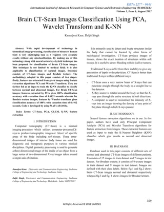 ISSN: 2277 – 9043
                   International Journal of Advanced Research in Computer Science and Electronics Engineering (IJARCSEE)
                                                                                            Volume 1, Issue 6, August 2012


     Brain CT-Scan Images Classification Using PCA,
             Wavelet Transform and K-NN
                                                        Kamaljeet Kaur, Daljit Singh



   Abstract: With rapid development of technology in                           It is primarily used to detect and locate structures inside
biomedical image processing, classification of tissues of human            the body that cannot be located by other forms of
body is very challenging task as it requires very accurate                 radiological investigation. CT-Scan produce images of
results without any misclassification. By making use of this
                                                                           tissues, shows the exact location of structures within soft
technology along with neural network; a hybrid technique has
                                                                           tissues. It is useful to detect bleeding within skull or tumors.
been proposed for classification of Brain CT-Scan images.
This technique is not limited to medical field; it is also
                                                                               Traditional X-rays suffer from their inability to give any
applicable to classification of natural images. Database
                                                                           perception of depth to the physician. CT-Scan is better than
consists of CT-Scan images and Brodatz texture. The
methodology adopted in this paper consists of two stages:                  traditional X-rays in three different ways:
firstly, features are extracted from given images using feature
extraction algorithms PCA and Wavelet Transform. They are                  -    CT-Scan uses a very narrow beam of X-rays that can
further fed as an input to train the K-NN classifier to classify                penetrate straight through the body in a straight line to
between normal and abnormal images. For Brain CT-Scan                           the detector.
images; features extracted by PCA gives 100% classification                -    X-Ray source is rotated around the body so that the X-
accuracy with execution time of 0.6133 seconds whereas for                      rays pass through the entire structure in both directions.
Brodatz texture images; features by Wavelet transform gives                -    A computer is used to reconstruct the intensity of X-
classification accuracy of 100% with execution time of 0.1912                   rays into an image showing the density of any point of
seconds. Code is developed by using MATLAB 2011a.
                                                                                the plane through which X-rays passed.
   Index Terms: CT-Scan, PCA, GLCM, K-NN, feature
extraction                                                                                        II. METHODOLOGY
                                                                              Several feature extraction algorithms are in use. In this
                      I. INTRODUCTION                                      paper, authors have used only Principal Component
   Computed tomography (CT-Scan) is a medical                              Analysis (PCA) and Wavelet Transform algorithms for
imaging procedure which utilizes computer-processed X-                     feature extraction from images. These extracted features are
rays to produce tomographic images or 'slices' of specific                 used as input to train the K-Nearest Neighbor (KNN)
areas of the body including soft-tissues. These three-                     classifier which give results as normal and abnormal
dimensional images of interior body tissue are used for                    images.
diagnostic and therapeutic purposes in various medical
disciplines. Digital geometry processing is used to generate                                     III. DATABASE
a three-dimensional image of the inside of an object from a                    Database used in this paper consists of different sets of
large series of two-dimensional X-ray images taken around                  normal and abnormal CT-Scan images of different patients.
a single axis of rotation.                                                 It consists of 17 images in train dataset and 7 images in test
                                                                           dataset. For Brodatz texture; it consists of 9 texture images
                                                                           in train dataset and 9 images in test dataset. Images are
Kamaljeet Kaur, Electronics and Communication Engineering, Ludhiana        defined with their class labels. Below fig.1 and fig.2 shows
College of Engineering and Technology, Ludhiana, India.                    brain CT-Scan images normal and abnormal respectively
                                                                           whereas fig.3 and fig. 4 shows images for Brodatz texture.
Daljit Singh, Electronics and Communication Engineering, Ludhiana
College of Engineering and Technology, Malerkotla , India, 9465378987.




                                                                                                                                      109
                                                      All Rights Reserved © 2012 IJARCSEE
 