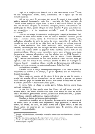 Aqui era a laranjeira-cravo junto da qual o vira, como em um avatar,172 como
em uma transfiguração, risonho, franco, comunicativo, sob o aspecto que em um
momento a cativara.
          Ali era um grupo de ameixeiras, que servira de assunto a uma preleção de
botânica industrial. Lembrava-lhe muito bem – ameixeira da Índia, ameixeira do
Canadá, nomes impróprios, origens falsas. A árvore é autóctone da China e do Japão,
onde vive em estado selvagem, é a eriobotria, a mespilus japonica. Está destinada a um
grande papel no futuro, quando este país se tornar industrial. A geléia que produz não
tem competidora, e a sua aguardente, coobada,173 levará de vencida famosa
kirchwasser.174
          Além era um renque de ananaseiros, a cujo respeito a exposição luminosa e fácil
de Barbosa lhe tirara muitas dúvidas. Como lhe vivia na memória a descrição que ele
fizera – bromelia anonas, família da bromeliáceas; folhas em corimbos, duras,
quebradiças, alfanjadas, de perto de metro, às vezes, guarnecidas de acúleos; flor
vermelha ou roxa a emergir de um cálice duro, cor de sangue, em pecíolos longos de
vinte a trinta centímetros; fruto lindo, pinhiforme, verde, branquicento, dourado,
vermelho, constituído por uma série de bagas em hélice, soldadas, unificadas umas com
as outras, em escamas orladas de pequenas folhas escarlates, coroado tudo por um
penacho espinhento. Abacaxi, naná, macambira, onore, uaca, achupala, naná-iacua,
chamava-se no continente sul-americano essa fruta adorável que, em 1514, Fernando, o
Católico, declarou, na Espanha, a primeira fruta do mundo. Gonzalo Hernandez,
Lery175 , Benzoni descreveram-na em suas obras; Cristóvão Acosta deu-lhe o nome que
hoje tem. Conta nada menos de oito variedades; penetrou na África até as margens do
Congo, na Ásia até          coração da China; é soberbo em Pernambuco, mas onde atinge a
perfeição em forma, em aroma, em gosto, onde chega a ser divino é no Pará.
          Ainda além um mamoeiro...
          E Lenita sacudiu a cabeça, interrompendo desesperada o seu curso de idéias; os
ensinamentos de Barbosa, a sua erudição, o que ela reproduzia, mais lhe acendravam o
desalento da saudade.
          Não o podia crer ausente: ele lá estava, lá devia estar na sala do coronel, a
arranjar um aparelho elétrico desmanchado; ou na varanda, a procurar em grossos
léxicos uma raiz grega ou sânscrita. Sim, lá devia estar dentro, fazendo uma das coisas
do costume. Quem sabe se precisava dela para o ajudar...
          E correu. Antes de chegar ao portão parou. Tolices, Barbosa estava longe,
partira, ela o vira partir.
          A essa hora já tinha andado umas duas léguas, seis mil braças, treze mil e
duzentos metros: cada minuto afastava-o dela cento e dez metros. No outro dia, às seis
horas e dez minutos, precisamente, da tarde, deveria estar, estaria em Santos, a quarenta
e cinco léguas, a trezentos quilômetros, a trezentos mil metros!
          Recolheu-se abatida, mal almoçou, jantou ainda pior.
          Ao entardecer, quando o sol, no descambar, derramava sobre a terra torrentes de
luz amarela, suave, cor de ouro velho, projetando ao longe, gigantescas, as sombras dos
animais, das árvores, das casas, dos cerros, Lenita com o peito opresso, a arfar em
fôlegos curtos, foi sentar-se em um bosquezinho denso de amoreiras, sobre um
alcantil,176 à beira do ribeirão.

172
    Segundo a religião hinduísta, cada uma das encarnações por que passa uma alma durante a existência.
173
    Destilada.
174
    Quirche. Aguardente de ginja, tipo de cereja silvestre muito comum na Europa.
175
    Jean de Lery (1534-1611), explorador francês. Autor de Viagem à terra do Brasil.
176
    Rocha escarpada e íngreme.


                                                                                                      35
 