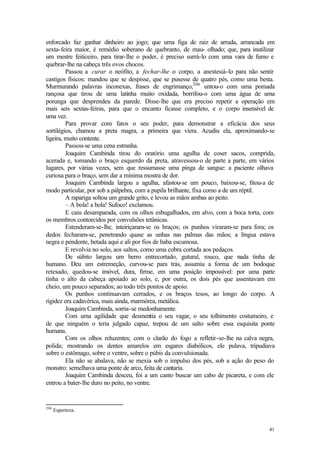 enforcado faz ganhar dinheiro ao jogo; que uma figa de raiz de arruda, arrancada em
sexta-feira maior, é remédio soberano de quebranto, de mau- olhado; que, para inutilizar
um mestre feiticeiro, para tirar-lhe o poder, é preciso surrá-lo com uma vara de fumo e
quebrar-lhe na cabeça três ovos chocos.
         Passou a curar o neófito, a fechar-lhe o corpo, a anestesiá-lo para não sentir
castigos físicos: mandou que se despisse, que se pusesse de quatro pés, como uma besta.
Murmurando palavras inconexas, frases de engrimanço,206 untou-o com uma pomada
rançosa que tirou de uma latinha muito oxidada, borrifou-o com uma água de uma
porunga que desprendeu da parede. Disse-lhe que era preciso repetir a operação em
mais seis sextas-feiras, para que o encanto ficasse completo, e o corpo insensível de
uma vez.
         Para provar com fatos o seu poder, para demonstrar a eficácia dos seus
sortilégios, chamou a preta magra, a primeira que viera. Acudiu ela, aproximando-se
ligeira, muito contente.
         Passou-se uma cena estranha.
         Joaquim Cambinda tirou do oratório uma agulha de coser sacos, comprida,
acerada e, tomando o braço esquerdo da preta, atravessou-o de parte a parte, em vários
lugares, por várias vezes, sem que ressumasse uma pinga de sangue: a paciente olhava
curiosa para o braço, sem dar a mínima mostra de dor.
         Joaquim Cambinda largou a agulha, afastou-se um pouco, baixou-se, fitou-a de
modo particular, por sob a pálpebra, com a pupila brilhante, fixa como a de um réptil.
         A rapariga soltou um grande grito, e levou as mãos ambas ao peito.
         – A bola! a bola! Sufoco! exclamou.
         E caiu desamparada, com os olhos esbugalhados, em alvo, com a boca torta, com
os membros contorcidos por convulsões tetânicas.
         Estenderam-se-lhe, inteiriçaram-se os braços; os punhos viraram-se para fora; os
dedos fecharam-se, penetrando quase as unhas nas palmas das mãos; a língua estava
negra e pendente, betada aqui e ali por fios de baba escumosa.
         E revolvia no solo, aos saltos, como uma cobra cortada aos pedaços.
         De súbito largou um berro entrecortado, gutural, rouco, que nada tinha de
humano. Deu um estremeção, curvou-se para trás, assumiu a forma de um bodoque
retesado, quedou-se imóvel, dura, firme, em uma posição impossível: por uma parte
tinha o alto da cabeça apoiado ao solo, e, por outra, os dois pés que assentavam em
cheio, um pouco separados; ao todo três pontos de apoio.
         Os punhos continuavam cerrados, e os braços tesos, ao longo do corpo. A
rigidez era cadavérica, mais ainda, marmórea, metálica.
         Joaquim Cambinda, sorria-se medonhamente.
         Com uma agilidade que desmentia o seu vagar, o seu tolhimento costumeiro, e
de que ninguém o teria julgado capaz, trepou de um salto sobre essa esquisita ponte
humana.
         Com os olhos reluzentes; com o clarão do fogo a refletir-se-lhe na calva negra,
polida; mostrando os dentes amarelos em esgares diabólicos, ele pulava, tripudiava
sobre o estômago, sobre o ventre, sobre o púbis da convulsionada.
         Ela não se abalava, não se mexia sob o impulso dos pés, sob a ação do peso do
monstro: semelhava uma ponte de arco, feita de cantaria.
         Joaquim Cambinda desceu, foi a um canto buscar um cabo de picareta, e com ele
entrou a bater-lhe duro no peito, no ventre.


206
      Esperteza.


                                                                                      41
 