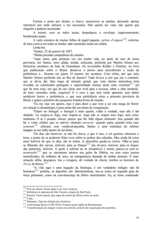 Fechou a porta por dentro, à chave; semicerrou as janelas, deixando apenas
interstício por onde entrasse a luz necessária. Não queria ser vista, não queria que
ninguém a pudesse incomodar.
         A tremer, com as mãos tactas, despedaçou o envelope, impacientemente,
brutalmente quase.
         A carta constava de muitas folhas de papel paquete, pelure d’oignon210 , cobertas
de letra cursiva em todas as laudas, tudo numerado muito em ordem.
         Lenita leu:
         “Santos, 22 de janeiro de 1887.
         “Minha prezada companheira de estudos:
         “Aqui estou, pela primeira vez em minha vida, no porto de mar de nossa
província, em Santos, terra cálida, úmida, sufocante, preferida por Martim Afonso aos
feiticeiros arredores da baía de Guanabara. Os reverendos Kidder e Fletcher, no livro
que publicaram sobre o Brasil, deram-se a perros para descobrirem a razão da
preferência e... ficaram em jejum. O mesmo me acontece. Com efeito, por que teria
Martim Afonso preferido isto ao Rio de Janeiro? Tudo levava a crer que era o contrário
que se devia dar. Que rasgo de intuição genial, que vista interna miraculosa teria
revelado ao colonizador português a superioridade imensa desta zona vicentina 211 em
que há terra roxa, em que há um clima sem rival para a lavoura, sobre a obra limítrofe,
de terra vermelha, árida, sequiosa? E o caso é que sem razão aparente, sem dados
aceitáveis houve a preferência, e que essa preferência criou a primeira província do
Brasil, e quiçá o primeiro dos pequenos Estados livres do mundo.
         “Eu me vejo em apuros, mas é para dizer o que vem a ser esta nesga do litoral
em relação à climatologia; é para achar-lhe um termo de comparação.
         “Falam no Senegal: o Senegal é mais quente, valha a verdade, mas não é tão
abafado. Lá respira-se fogo, mas respira-se. Aqui não se respira nem fogo, nem coisa
nenhuma. O ar é pesado, oleoso; parece que lhe falta algum elemento. Isso quando não
há o vento célebre que os nativos chamam noroeste: quando sopra, quando reina esse
semoum212 africano, esse vendaval-peçonha, Santos é uma miniatura do inferno:
imagine-se um tufão dentro de um forno.
         “Os dias são horríveis: se não há chuva, o que é raro, o sol queima, esbraseia a
terra, a ponto de se poderem fritar ovos sobre as pedras das calçadas. Mas ainda há coisa
mais horrível do que os dias, são as noites. A atmosfera queda-se, morre. Olha-se para
as flâmulas dos navios, imóveis; para as franças213 das árvores, imóveis; para os leques
das palmeiras, imóveis. A gente a asfixiar no ar irrespirável e morto, parece-se com os
mamouths214 que se encontram inteiros nos gelos da Sibéria, ou com esses insetos
mumificados, há milhares de anos, na transparência dourada do âmbar amarelo. É uma
situação aflita; desespera, tira a coragem, dá vontade de chorar, lembra os horrores da
Treva de Byron. 215
         “A vida aqui é uma negação da fisiologia, é um verdadeiro milagre: não há
hematose216 perfeita, as digestões são laboriosíssimas, sua-se como no segundo grau da
tísica pulmonar, como na convalescença de febres intermitentes. Eu, se fosse condenado


210
    Pele de cebola. Nome dado à cor rosa violáceo.
211
    Referência à capitania de São Vicente, origem de São Paulo.
212
    Simum. Vento quente que sopra do centro da África rumo ao norte.
213
    Copa.
214
    Mamutes. Tipo de elefante pre-histórico.
215
    Lord George Byron (1788-1824). O maior poeta inglês do Romantismo.
216
    Transformação do sangue venoso em arterial, através da oxigenação dos pulmões.


                                                                                       43
 