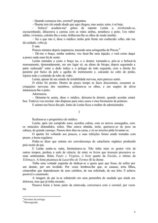 – Quando começou isto, coronel? perguntou.
         – Doente tem ela estado desde que aqui chegou, mas assim, ruim, é só hoje.
         – Sufoco! acudam-me! gritou de repente Lenita e, revolvendo-se,
escoucinhando, dilacerava a camisa com as mãos ambas, arranhava o peito. Um rubor
súbito, vivíssimo, colorira-lhe o rosto, brilhavam-lhe os olhos de modo insólito.
         – Sei o que isto é, disse o médico; tenho pela frente um conhecido velho, não me
dá cuidado, volto já.
         E saiu.
         Poucos minutos depois reapareceu, trazendo uma seringuinha de Pravaz. 8
         – Dê-me o braço, minha senhora; vou fazer-lhe uma injeção, e verá como daqui
a pouco nada mais há de sentir.
         Lenita estendeu a custo o braço nu, e o doutor, tomando-o, pôs-se a beliscá-lo
morosamente, demoradamente, em um lugar só, na altura do bíceps; depois segurando a
parte malaxada9 entre o dedo índice e o polegar da mão esquerda, com a direita fez
penetrar por baixo da pele a agulha do instrumento e, calcando no cabo do pistão,
injetou todo o conteúdo do tubo de vidro.
         Lenita, apesar de seu estado de irritabilidade nervosa, nem pareceu sentir.
         O efeito foi pronto. Dentro de pouco tempo as faces descoraram, cessaram as
crispações nervosas dos membros, ceifaram-se os olhos, e um suspiro de alívio
intumesceu-lhe o peito.
         Adormeceu.
         – Deixemo-la assim, disse o médico, deixemo-la dormir, quando acordar estará
boa. Todavia vou receitar: não dispenso para estes casos o meu bromureto de potássio.
         E saíram nos bicos dos pés. Junto de Lenita ficou a mulher do administrador.

                                           3

        Realizou-se o prognóstico do médico.
        Lenita, após um comprido sono, acordou calma, com os nervos sossegados, com
os músculos distendidos, soltos. Mas estava abatida, mole, queixava-se de peso na
cabeça, de grande cansaço. Passou dois dias na cama, e só ao terceiro pôde levantar-se.
        O apetite foi voltando aos poucos, e suas refeições foram sendo tomadas com
prazer, a horas regulares.
        Podia-se dizer que entrara em convalescença do cataclismo orgânico produzido
pela morte do pai.
        E Lenita sentia-se outra, femininizava-se. Não tinha mais os gostos viris de
outros tempos, perdera a sede de ciência: de entre os livros que trouxera procurava os
mais sentimentais. Releu Paulo e Virgínia, o livro quarto da Eneida, o sétimo do
Telêmaco. A fome picaresca de Lazarilho de Tormes fê-la chorar.
        Tinha uma vontade esquisita de dedicar-se a quem quer que fosse, de sofrer por
um doente, por um inválido. Por vezes lembrou-lhe que, se casasse, teria filhos,
criancinhas que dependessem de seus carinhos, de sua solicitude, de seu leite. E achava
possível o casamento.
        A imagem do pai ia-se esbatendo em uma penumbra de saudade que ainda era
dolorosa, mas que já tinha encanto.
        Passava horas e horas junto da entravada, conversava com o coronel, por vezes
ria.

8
    Inventor da seringa.
9
    Massageada.


                                                                                       6
 