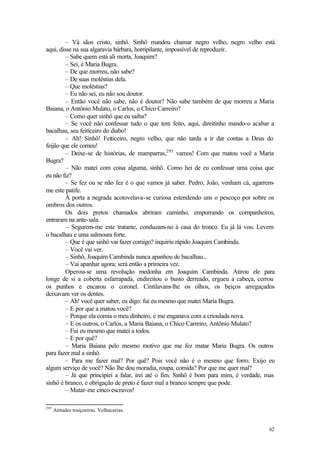 – Vá sãos cristo, sinhô. Sinhô mandou chamar negro velho, negro velho está
aqui, disse na sua algaravia bárbara, horripilante, impossível de reproduzir.
         – Sabe quem está ali morta, Joaquim?
         – Sei, é Maria Bugra.
         – De que morreu, não sabe?
         – De suas moléstias dela.
         – Que moléstias?
         – Eu não sei, eu não sou doutor.
         – Então você não sabe, não é doutor? Não sabe também de que morreu a Maria
Baiana, o Antônio Mulato, o Carlos, o Chico Carreiro?
         – Como quer sinhô que eu saiba?
         – Se você não confessar tudo o que tem feito, aqui, direitinho mando-o acabar a
bacalhau, seu feiticeiro do diabo!
         – Ah! Sinhô! Feiticeiro, negro velho, que não tarda a ir dar contas a Deus do
feijão que ele comeu!
         – Deixe-se de histórias, de mamparras,295 vamos! Com que matou você a Maria
Bugra?
         – Não matei com coisa alguma, sinhô. Como hei de eu confessar uma coisa que
eu não fiz?
         – Se fez ou se não fez é o que vamos já saber. Pedro, João, venham cá, agarrem-
me este patife.
         À porta a negrada acotovelava-se curiosa estendendo uns o pescoço por sobre os
ombros dos outros.
         Os dois pretos chamados abriram caminho, empurrando os companheiros,
entraram na ante-sala.
         – Segurem-me este tratante, conduzam-no à casa do tronco. Eu já lá vou. Levem
o bacalhau e uma salmoura forte.
         – Que é que sinhô vai fazer comigo? inquiriu rápido Joaquim Cambinda.
         – Você vai ver.
         – Sinhô, Joaquim Cambinda nunca apanhou de bacalhau...
         – Vai apanhar agora; será então a primeira vez.
         Operou-se uma revolução medonha em Joaquim Cambinda. Atirou ele para
longe de si a coberta esfarrapada, endireitou o busto derreado, ergueu a cabeça, cerrou
os punhos e encarou o coronel. Cintilavam-lhe os olhos, os beiços arregaçados
deixavam ver os dentes.
         – Ah! você quer saber, eu digo: fui eu mesmo que matei Maria Bugra.
         – E por que a matou você?
         – Porque ela comia o meu dinheiro, e me enganava com a crioulada nova.
         – E os outros, o Carlos, a Maria Baiana, o Chico Carreiro, Antônio Mulato?
         – Fui eu mesmo que matei a todos.
         – E por quê?
         – Maria Baiana pelo mesmo motivo que me fez matar Maria Bugra. Os outros
para fazer mal a sinhô.
         – Para me fazer mal? Por quê? Pois você não é o mesmo que forro. Exijo eu
algum serviço de você? Não lhe dou moradia, roupa, comida? Por que me quer mal?
         – Já que principiei a falar, irei até o fim. Sinhô é bom para mim, é verdade, mas
sinhô é branco, e obrigação de preto é fazer mal a branco sempre que pode.
         – Matar-me cinco escravos!

295
      Atitudes traiçoeiras. Velhacarias.


                                                                                       62
 