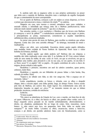 E, analista sutil, não se enganava sobre os seus próprios sentimentos: no prazer
que tinha com a sujeição de Barbosa, descobria mais a satisfação do orgulho lisonjeado
do que o contentamento do amor correspondido.
         Foi ao quarto de Barbosa, começou a pôr em ordem as coisas dispersas, os livros
e jornais que atravancavam a mesa, o mármore do criado,364 as cadeiras.
         Ninguém em casa, nem mesmo o coronel, estranhava mais esses cuidados: a
amizade estreita, a intimidade que reinava entre ela e Barbosa justificavam-na; todos
achavam muito natural o papel de ecônoma365 que ela a si chamara.
         Nas senzalas, porém, o viver excêntrico e liberdoso que ela levava com Barbosa
já começava a servir de pábulo 366 à maledicência característica da raça negra: os pretos,
e principalmente as pretas, murmuravam, comentavam as caçadas improdutivas,
sublinhavam ditos, aventavam torpitudes.
        Ao puxar uma gaveta da mesa de Barbosa, para recolher as miudezas que achara
dispersas, Lenita deu com uma caixinha oblonga,367 de tartaruga, incrustada de metal e
madrepérola.
        abriu-a por abrir, sem curiosidade. Encontrou dentro quatro papéis dobrados,
uma medalha muito oxidada de Nossa Senhora da Aparecida, flores secas e várias
bolinhas de lã branca, desfiada.
        Fez-lhe espécie aquilo: que diabo poderia ser? Barbosa não era religioso, a
medalha não tinha explicação como coisa dele. E as bolinhas de lã? Com certeza tinham
caído de uma manta de malha, de uma saída de baile, em que se envolvera, em que se
agasalhara uma mulher, para procurá-lo a ele na sua casa, no seu quarto, no seu leito. E
as flores secas? E os papéis? Ah! os papéis... Os papéis continham de certo a chave do
enigma, davam solução a tudo aquilo.
        Desdobrou o primeiro, encontrou um anel de cabelos castanhos, quase pretos,
cetinosos, muito finos.
        Desdobrou o segundo, era um bilhetinho de poucas linhas: a letra bonita, fina,
redonda, de mulher. Dizia:
        “Espero-o no sábado sem falta; se não vier zango-me. Não o esqueço um só
momento. Adeus.”
        Lenita empalideceu, mordeu os beiços e, trêmula, com os olhos a despedir
chispas, abriu o terceiro papel, uma folha grande, larga, de almaço Fiúme. Estava escrita
pela letra de Barbosa, um cursivo feio, muito legível. Era evidentemente uma série de
impressões lançadas no papel sur place,368 no momento mesmo em que se tinham
produzido, inconexas, cortadas de reticências.
        Lenita leu.
        “O trem ia partir.
        “Ela estava na plataforma da Estação da Luz, com o marido, em bota-fora de não
sei quem. Olhou-me, eu a olhei; ela baixou os olhos, uns grandes olhos verdes; corou. O
braço esquerdo estava passado no do marido enfastiadamente, aborrecidamnete; o
direito, em abandono, pendiamente lhe ao longo do corpo, forte, musculoso, muito
branco. A mão estava sem luva, era pequenina, bem feita, tinha no anular uma
marquesa369 de muito brilho. Levantou os olhos, encarou-me, tornou a baixá-los,
avançou o pé direito, um pezinho adorável, bateu com ele freneticamente, como se

364
    Criado-mudo. Mesa de cabeceira.
365
    Administradora de uma residência. Governanta.
366
    Alimento.
367
    De comprimento maior que a largura.
368
    Sem demora. De imediato.
369
    Marcassita. Marquesita. Pirita. Gema de brilho intenso.


                                                                                       88
 