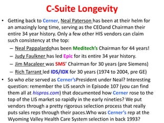 C-Suite Longevity
• Getting back to Cerner, Neal Paterson has been at their helm for
an amazingly long time, serving as the CEOand Chairman their
entire 34 year history. Only a few other HIS vendors can claim
such consistency at the top:
– Neal Pappalardohas been Meditech’s Chairman for 44 years!
– Judy Faulkner has led Epic for its entire 34 year history.
– Jim Macaleer was SMS’ Chairman for 30 years (pre Siemens)
– Rich Tarrant led IDS/IDX for 30 years (1974 to 2004, pre GE)
• So who else served as Cerner’sPresident under Neal? Interesting
question: remember the LIS search in Episode 107 (you can find
them all at hispros.com) that documented how Cerner rose to the
top of the LIS market so rapidly in the early nineties? We put
vendors through a pretty rigorous selection process that really
puts sales reps through their paces.Who was Cerner’s rep at the
Wyoming Valley Health Care System selection in back 1993?
 