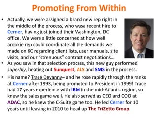 Promoting From Within
• Actually, we were assigned a brand new rep right in
the middle of the process, who wasa recent hire to
Cerner, having just joined their Washington, DC
office. We were a little concerned at how well
arookie rep could coordinate all the demands we
made on KC regarding client lists, user manuals, site
visits, and our “strenuous” contract negotiations…
• As you saw in that selection process, this new guy performed
superbly, beating out Sunquest, ALS and SMS in the process.
• His name? Trace Devanny– and he rose rapidly through the ranks
at Cerner after 1993, being promoted to President in 1999! Trace
had 17 years experience with IBM in the mid-Atlantic region, so
knew the sales game well. He also served as CEO and COO at
ADAC, so he knew the C-Suite game too. He led Cerner for 10
years until leaving in 2010 to head up The TriZetto Group
 