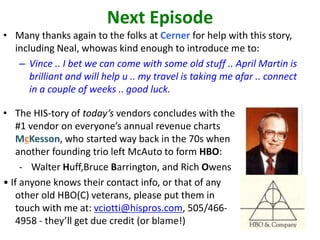 Next Episode
• Many thanks again to the folks at Cerner for help with this story,
including Neal, whowas kind enough to introduce me to:
– Vince .. I bet we can come with some old stuff .. April Martin is
brilliant and will help u .. my travel is taking me afar .. connect
in a couple of weeks .. good luck.
• The HIS-tory of today’s vendors concludes with the
#1 vendor on everyone’s annual revenue charts
McKesson, who started way back in the 70s when
another founding trio left McAuto to form HBO:
- Walter Huff,Bruce Barrington, and Rich Owens
• If anyone knows their contact info, or that of any
other old HBO(C) veterans, please put them in
touch with me at: vciotti@hispros.com, 505/466-
4958 - they’ll get due credit (or blame!)
 