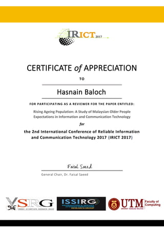 CERTIFICATE of APPRECIATION
TO
Hasnain Baloch
FOR PARTICIPATING AS A REVIEWER FOR THE PAPER ENTITLED:
Rising Ageing Population: A Study of Malaysian Older People
Expectations in Information and Communication Technology
for
the 2nd International Conference of Reliable Information
and Communication Technology 2017 (IRICT 2017)
General Chair, Dr. Faisal Saeed
 