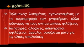 πρόσωπα
➔ Τηλέμαχος: λυπημένος, αγανακτισμένος με
τη συμπεριφορά των μνηστήρων, αλλά
αδύναμος να τους αντιμετωπίσει, φιλόξενος
➔ Μνηστήρες: αλαζόνες, αδιάντροποι,
αφιλόξενοι, άμυαλοι, νοιάζονται μόνο για
τις υλικές απολαύσεις

 