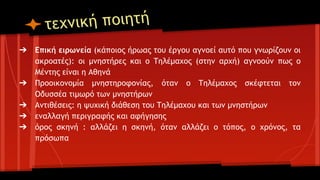 νική ποιητή
τεχ
➔

➔
➔
➔
➔

Επική ειρωνεία (κάποιος ήρωας του έργου αγνοεί αυτό που γνωρίζουν οι
ακροατές): οι μνηστήρες και ο Τηλέμαχος (στην αρχή) αγνοούν πως ο
Μέντης είναι η Αθηνά
Προοικονομία μνηστηροφονίας, όταν ο Τηλέμαχος σκέφτεται τον
Οδυσσέα τιμωρό των μνηστήρων
Αντιθέσεις: η ψυχική διάθεση του Τηλέμαχου και των μνηστήρων
εναλλαγή περιγραφής και αφήγησης
όρος σκηνή : αλλάζει η σκηνή, όταν αλλάζει ο τόπος, ο χρόνος, τα
πρόσωπα

 