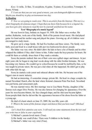 Keys: 1) violin, 2) flute, 3) saxophone, 4) guitar, 5) piano, 6) accordion, 7) trumpet, 8)
drums, 9) harp.
T: I can see that you are very good at music, you can distinguish different sounds.
Maybeyou should try to play an instrument one day.
b) Reading
T: Now we are going to read a text. This is an article from the Internet. This text is a
short biographyof a famoussinger. I hope that you know him because he is a legend. So,
you have got a few minutesto read the text by yourself and find out his name.
Text “Biographyof a music legend”
He was born in Gary, Indiana on August 19, 1958. His father was a worker. His
mother, Katherine, took care of the family. Both of his parents loved music. His dad played
guitar for band and his mother sang and played the piano. Growing up, all of children were
encouraged to study music.
He grew up in a large family. He had five brothers and three sisters. The family were
fairly poorand lived in a small house with just two bedrooms for eleven people.
His father was very strict. He didn't allow the kids to have a lot of friends and he often
whipped the children if they didn’t listen to him. Father made the boys practice for hours. He
could hit them or verbally abuse them if they made a mistake.
Soon, the parents realized that one of their sons was a gifted singer and dancer. At just
eight years old, he began to sing lead vocals along with his older brother Jermaine. He was
becoming very famous. He couldn't go to schoolbecause he would be mobbed by fans, so he
was taught by private tutors. He was just a kid when all this happened. He didn't get to play
with other kids his age.
Soon, he started a solo career and released albums with hits. He became one of the
biggest stars in music industry.
He had an interesting, if somewhat strange, private life. He lived in a large complex he
named Neverland Ranch, after the land where fictional character Peter Pan lived. Neverland
was part home, part amusement park.
He was married twice. His first marriage was to Lisa Marie Presley, daughter of the
famous rock singer Elvis Presley. He was also famous for changing his appearance. Over the
years his nosebecame thinner, his face changed shape, and his skin tone became lighter.
Some people think that he did not like his appearance becauseof his abuse from his father at
a young age.
He died of a heart attack on June 25, 2009. He was fifty years old.
T: Whatis the nameof this famous singer and dancerthat you have read? (Michael
Jackson).
Let’s check how attentive you were. I will read you some statements from the text and
you write true or false in your copybooks.
1) Michael’s parents loved music (True).
2) His family was small (False: There were 9 children in the family).
3) Michael’s father was very strict (True).
 