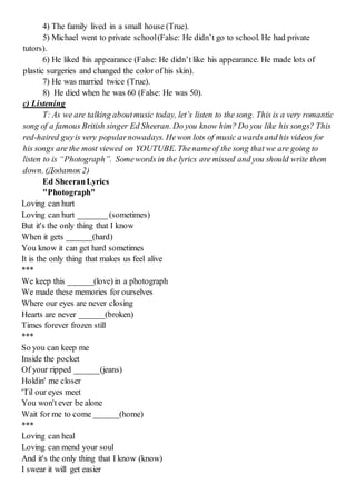 4) The family lived in a small house (True).
5) Michael went to private school(False: He didn’t go to school. He had private
tutors).
6) He liked his appearance (False: He didn’t like his appearance. He made lots of
plastic surgeries and changed the color of his skin).
7) He was married twice (True).
8) He died when he was 60 (False: He was 50).
c) Listening
T: As we are talking aboutmusic today, let’s listen to the song. This is a very romantic
song of a famous British singer Ed Sheeran. Do you know him? Do you like his songs? This
red-haired guyis very popularnowadays. Hewon lots of music awardsand his videos for
his songs are the most viewed on YOUTUBE.Thenameof the song that we are going to
listen to is “Photograph”. Somewords in the lyrics are missed and you should write them
down. (Додаток 2)
Ed SheeranLyrics
"Photograph"
Loving can hurt
Loving can hurt _______(sometimes)
But it's the only thing that I know
When it gets ______(hard)
You know it can get hard sometimes
It is the only thing that makes us feel alive
***
We keep this ______(love) in a photograph
We made these memories for ourselves
Where our eyes are never closing
Hearts are never ______(broken)
Times forever frozen still
***
So you can keep me
Inside the pocket
Of your ripped ______(jeans)
Holdin' me closer
'Til our eyes meet
You won't ever be alone
Wait for me to come ______(home)
***
Loving can heal
Loving can mend your soul
And it's the only thing that I know (know)
I swear it will get easier
 
