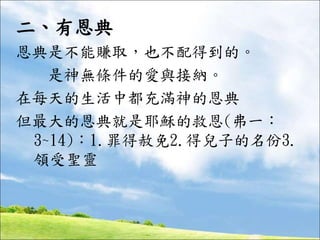 二、有恩典
恩典是不能賺取，也不配得到的。
是神無條件的愛與接納。
在每天的生活中都充滿神的恩典
但最大的恩典就是耶穌的救恩(弗一：
3~14)：1.罪得赦免2.得兒子的名份3.
領受聖靈
 