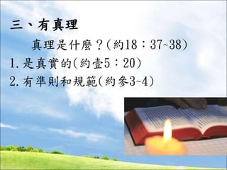 三、有真理
真理是什麼？(約18：37~38)
1.是真實的(約壹5：20)
2.有準則和規範(約參3~4)
 