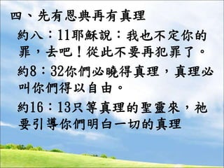 四、先有恩典再有真理
約八：11耶穌說：我也不定你的
罪，去吧！從此不要再犯罪了。
約8：32你們必曉得真理，真理必
叫你們得以自由。
約16：13只等真理的聖靈來，祂
要引導你們明白一切的真理
 