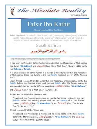 Tafsir Ibn Kathir
Alama Imad ud Din Ibn Kathir
Tafsir ibn Kathir, is a classic Sunni Islam Tafsir (commentary of the Qur'an) by Imad ud
Din Ibn Kathir. It is considered to be a summary of the earlier Tafsir al-Tabari. It is
popular because it uses Hadith to explain each verse and chapter of the Qur'an…
Surah Kafirun
The Recitation of these Surahs in the Optional Prayers
It has been confirmed in Sahih Muslim from Jabir that the Messenger of Allah recited
this Surah (Al-Kafirun) and  ȸ     (Say: "He is Allah One.'' (Surah: 112)), in the
two Rakahs of Tawaf.
It is also recorded in Sahih Muslim in a Hadith of Abu Hurayrah that the Messenger
of Allah recited these two Surahs in the two Rakahs (optional prayer) of the Morning
prayer.
Imam Ahmad recorded from Ibn Umar that the Messenger of Allah recited in the two
Rakahs before the Morning prayer and the two Rakahs after the Sunset prayer on
approximately ten or twenty different occasions, ʆ       (Say: "O Al-Kafirun!'')
and  ȸ     (Say: " He is Allah One.'' (Surah: 112)).
Ahmad also recorded that Ibn Umar said,
"I watched the Prophet twenty-four or twenty-five times reciting in the two
Rakahs before the Morning prayer and the two Rakahs after the Sunset
prayer, ʆ       (Say: "O Al-Kafirun!'') and  ȸ    ٌ (Say: "He is Allah
One.'') (Surah: 112))."
Ahmad recorded that Ibn `Umar said,
"I watched the Prophet for a month and he would recite in the two Rakahs
before the Morning prayer, ʆ       (Say: "O Al-Kafirun!'') and  ȸ    
(Say: " He is Allah One.'' (Surah: 112)).
 