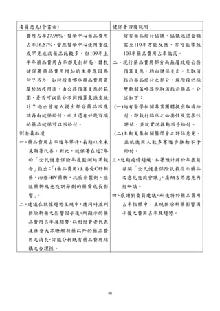 40
委員意見(含書面) 健保署回復說明
費用占率27.98%，醫學中心藥品費用
占率36.57%，當然醫學中心使用重症
或罕見疾病藥品比較多，但109年上
半年藥品費用占率都是創新高，請教
健保署藥品費用增加的主要原因為
何？另外，如何稽查哪些藥品費用是
屬於防疫用途，由公務預算支應的範
圍，是否可以區分不同預算來源來統
計？過去曾有人提出部分藥品不應
該再由健保給付，而且還有好幾百項
的藥品健保可以不給付。
劉委員淑瓊
一、藥品費用占率逐年攀升，長期以來未
見顯著改善。對此，健保署在近2年
的「全民健康保險年度監測結果報
告」指出：
「(藥品費用)主要受C肝新
藥、治療HIV藥物、抗感染製劑、癌
症藥物及免疫調節劑的藥費成長影
響」
。
二、建議在數據趨勢呈現中，應同時並列
排除新藥之影響因子後
，
所顯示的藥
品費用占率及趨勢
，
以利付費者代表
及社會大眾瞭解新藥以外的藥品費
用之消長
，
方能分析既有藥品費用結
構之合理性。
訂有藥品給付協議，協議返還金額
需至110年方能反應，亦可能導致
109年藥品費用占率偏高。
二、現行藥品費用部分尚無屬政府公務
預算支應，均由健保支出。至取消
指示藥品給付之部分，現階段仍採
雙軌制策略逐步取消指示藥品，分
述如下：
(一)倘有醫學相關專業團體提出取消給
付，即執行臨床之必要性及需求性
評估，並就實況推動不予給付。
(二)主動蒐集相關醫學會之評估意見，
並依使用人數多寡逐步推動不予
給付。
三、近期疫情趨緩，
本署預計將於年底前
召開「全民健康保險收載指示藥品
之意見交流會議」
，廣納各界意見再
行研議。
四、感謝劉委員建議，嗣後將於藥品費用
占率指標中，呈現排除新藥影響因
子後之費用占率及趨勢。
 