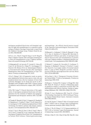 58
Medicine | 醫學專欄
autologous peripheral blood stem cell transplant regi-
men for high risk neuroblastoma in a cooperative group
setting: a Pediatric Oncology Group study: a report from
the Children's Oncology Group. Pediatric blood & can-
cer 2012, 59(5):902-907.
10.Ye L, Li L, Wan B, Yang M, Hong J, Gu W, Wang W,
Ning G: Immune response after autologous hematopoiet-
ic stem cell transplantation in type 1 diabetes mellitus.
Stem cell research & therapy 2017, 8(1):90.
11.Malmegrim KC, de Azevedo JT, Arruda LC, Abreu JR,
Couri CE, de Oliveira GL, Palma PV, Scortegagna GT,
Stracieri AB, Moraes DA et al: Immunological Balance
Is Associated with Clinical Outcome after Autologous
Hematopoietic Stem Cell Transplantation in Type 1 Di-
abetes. Frontiers in immunology 2017, 8:167.
12.Gu Y, Zhang J, Qi L: [Comparative study on autolo-
gous implantation between bone marrow stem cells and
peripheral blood stem cells for treatment of lower limb
ischemia]. Zhongguo xiu fu chong jian wai ke za zhi =
Zhongguo xiufu chongjian waike zazhi = Chinese journal
of reparative and reconstructive surgery 2007, 21(7):675-
678.
13.Xu SM, Liang T: Clinical observation of the appli-
cation of autologous peripheral blood stem cell trans-
plantation for the treatment of diabetic foot gangrene.
Experimental and therapeutic medicine 2016, 11(1):283-
288.
14.Tanaka R, Masuda H, Kato S, Imagawa K, Kanabuchi
K, Nakashioya C, Yoshiba F, Fukui T, Ito R, Kobori M et
al: Autologous G-CSF-mobilized peripheral blood CD34+
cell therapy for diabetic patients with chronic nonheal-
ing ulcer. Cell transplantation 2014, 23(2):167-179.
15.Guo C, Guo G, Zhou X, Chen Y, Han Z, Yang C, Zhao S,
Su H, Lian Z, Leung PSC et al: Long-term Outcomes of
Autologous Peripheral Blood Stem Cell Transplantation
in Patients With Cirrhosis. Clinical gastroenterology
and hepatology : the official clinical practice journal
of the American Gastroenterological Association 2019,
17(6):1175-1182.e1172.
16.Bhansali A, Asokumar P, Walia R, Bhansali S, Gup-
ta V, Jain A, Sachdeva N, Sharma RR, Marwaha N,
Khandelwal N: Efficacy and safety of autologous bone
marrow-derived stem cell transplantation in patients
with type 2 diabetes mellitus: a randomized placebo-con-
trolled study. Cell transplantation 2014, 23(9):1075-1085.
17.Malard F, Labopin M, Chevallier P, Guillaume T,
Duquesne A, Rialland F, Derenne S, Peterlin P, Leauté
AG, Brissot E et al: Larger number of invariant natural
killer T cells in PBSC allografts correlates with im-
proved GVHD-free and progression-free survival. Blood
2016, 127(14):1828-1835.
18.Van Kaer L, Wu L: Therapeutic Potential of Invari-
ant Natural Killer T Cells in Autoimmunity. Frontiers in
immunology 2018, 9:519.
19.Zhang L, Tschumi BO, Corgnac S, Rüegg MA, Hall
MN, Mach JP, Romero P, Donda A: Mammalian target
of rapamycin complex 1 orchestrates invariant NKT cell
differentiation and effector function. Journal of immu-
nology (Baltimore, Md : 1950) 2014, 193(4):1759-1765.
20.Seki T, Liu J, Brutkiewicz RR, Tsuji M: A Potent
CD1d-binding Glycolipid for iNKT-Cell-based Thera-
py Against Human Breast Cancer. Anticancer research
2019, 39(2):549-555.
21.Godó M, Sessler T, Hamar P: Role of invariant natural
killer T (iNKT) cells in systemic lupus erythematosus.
Current medicinal chemistry 2008, 15(18):1778-1787.
22.Chen J, Wu M, Wang J, Li X: Immunoregulation of
NKT Cells in Systemic Lupus Erythematosus. Journal
of immunology research 2015, 2015:206731.
23.Park J, Huh JY, Oh J, Kim JI, Han SM, Shin KC, Jeon
Bone Marrow
 