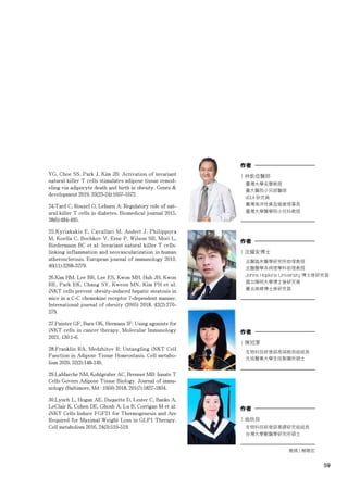 59
| 翁欣貝
生物科技研發部基礎研究組組長
台灣大學獸醫學研究所碩士
作者
59
YG, Choe SS, Park J, Kim JB: Activation of invariant
natural killer T cells stimulates adipose tissue remod-
eling via adipocyte death and birth in obesity. Genes &
development 2019, 33(23-24):1657-1672.
24.Tard C, Rouxel O, Lehuen A: Regulatory role of nat-
ural killer T cells in diabetes. Biomedical journal 2015,
38(6):484-495.
25.Kyriakakis E, Cavallari M, Andert J, Philippova
M, Koella C, Bochkov V, Erne P, Wilson SB, Mori L,
Biedermann BC et al: Invariant natural killer T cells:
linking inflammation and neovascularization in human
atherosclerosis. European journal of immunology 2010,
40(11):3268-3279.
26.Kim HM, Lee BR, Lee ES, Kwon MH, Huh JH, Kwon
BE, Park EK, Chang SY, Kweon MN, Kim PH et al:
iNKT cells prevent obesity-induced hepatic steatosis in
mice in a C-C chemokine receptor 7-dependent manner.
International journal of obesity (2005) 2018, 42(2):270-
279.
27.Painter GF, Burn OK, Hermans IF: Using agonists for
iNKT cells in cancer therapy. Molecular Immunology
2021, 130:1-6.
28.Franklin RA, Medzhitov R: Untangling iNKT Cell
Function in Adipose Tissue Homeostasis. Cell metabo-
lism 2020, 32(2):148-149.
29.LaMarche NM, Kohlgruber AC, Brenner MB: Innate T
Cells Govern Adipose Tissue Biology. Journal of immu-
nology (Baltimore, Md : 1950) 2018, 201(7):1827-1834.
30.Lynch L, Hogan AE, Duquette D, Lester C, Banks A,
LeClair K, Cohen DE, Ghosh A, Lu B, Corrigan M et al:
iNKT Cells Induce FGF21 for Thermogenesis and Are
Required for Maximal Weight Loss in GLP1 Therapy.
Cell metabolism 2016, 24(3):510-519.
| 沈耀安博士
北醫臨床醫學研究所助理教授
北醫醫學系病理學科助理教授
Johns Hopkins University 博士後研究員
國立陽明大學博士後研究員
臺北榮總博士後研究員
作者
| 陳冠潔
生物科技研發部高端檢測組組長
元培醫事大學生技製藥所碩士
作者
| 林凱信醫師
臺灣大學名譽教授
臺大醫院小兒部醫師
UCLA 研究員
臺灣海洋性貧血協會理事長
臺灣大學醫學院小兒科教授
作者
邀稿 | 賴聰宏
 