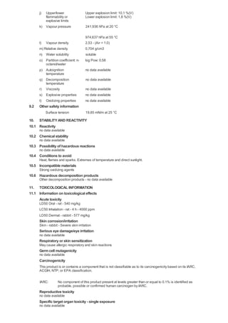 j)

Upper/lower
flammability or
explosive limits

Upper explosion limit: 10,1 %(V)
Lower explosion limit: 1,8 %(V)

k) Vapour pressure

241,936 hPa at 20 °C

l) Vapour density
m) Relative density

974,637 hPa at 55 °C
2,53 - (Air = 1.0)
0,704 g/cm3

n) Water solubility
o) Partition coefficient: noctanol/water
p) Autoignition
temperature
q) Decomposition
temperature
r) Viscosity
s) Explosive properties

no data available

t)

9.2

soluble
log Pow: 0,58

no data available

Oxidizing properties

no data available
no data available
no data available

Other safety information
Surface tension

19,85 mN/m at 25 °C

10. STABILITY AND REACTIVITY
10.1 Reactivity
no data available

10.2 Chemical stability
no data available

10.3 Possibility of hazardous reactions
no data available

10.4 Conditions to avoid
Heat, flames and sparks. Extremes of temperature and direct sunlight.

10.5 Incompatible materials
Strong oxidizing agents

10.6 Hazardous decomposition products
Other decomposition products - no data available

11. TOXICOLOGICAL INFORMATION
11.1 Information on toxicological effects
Acute toxicity
LD50 Oral - rat - 540 mg/kg
LC50 Inhalation - rat - 4 h - 4000 ppm
LD50 Dermal - rabbit - 577 mg/kg

Skin corrosion/irritation
Skin - rabbit - Severe skin irritation

Serious eye damage/eye irritation
no data available

Respiratory or skin sensitization
May cause allergic respiratory and skin reactions

Germ cell mutagenicity
no data available

Carcinogenicity
This product is or contains a component that is not classifiable as to its carcinogenicity based on its IARC,
ACGIH, NTP, or EPA classification.
IARC:

No component of this product present at levels greater than or equal to 0.1% is identified as
probable, possible or confirmed human carcinogen by IARC.

Reproductive toxicity
no data available

Specific target organ toxicity - single exposure
no data available

 
