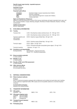 Specific target organ toxicity - repeated exposure
no data available

Aspiration hazard
no data available

Potential health effects
Inhalation
Harmful if inhaled. Causes respiratory tract irritation.
Ingestion
Harmful if swallowed.
Skin
Toxic if absorbed through skin. Causes skin irritation.
Eyes
Causes eye burns.
Signs and Symptoms of Exposure
Material is extremely destructive to tissue of the mucous membranes and upper respiratory tract, eyes, and
skin., burning sensation, Cough, wheezing, laryngitis, Shortness of breath, Headache, Nausea, Vomiting,
Lachrymation

Additional Information
RTECS: HZ8750000

12. ECOLOGICAL INFORMATION
12.1 Toxicity
Toxicity to fish
Toxicity to daphnia and
other aquatic
invertebrates

LC50 - Oncorhynchus mykiss (rainbow trout) - 25 - 198 mg/l - 96 h
LC50 - Oncorhynchus mykiss (rainbow trout) - 25 - 198 mg/l - 96 h
EC50 - Daphnia magna (Water flea) - 56 mg/l - 48 h

Toxicity to algae

EC50 - Daphnia magna (Water flea) - 56 mg/l - 48 h
EC50 - Algae - 20 mg/l - 96 h

Toxicity to bacteria

EC50 - Pseudokirchneriella subcapitata (green algae) - 20 mg/l - 96 h
- Bacteria - 47 mg/l - 17 h

12.2 Persistence and degradability
Biodegradability

Biotic/Aerobic - Exposure time 28 d
Result: 75 % - Readily biodegradable.

12.3 Bioaccumulative potential
no data available

12.4 Mobility in soil
no data available

12.5 Results of PBT and vPvB assessment
no data available

12.6 Other adverse effects
Harmful to aquatic life.
Do not empty into drains.

13. DISPOSAL CONSIDERATIONS
13.1 Waste treatment methods
Product
Burn in a chemical incinerator equipped with an afterburner and scrubber but exert extra care in igniting
as this material is highly flammable. Offer surplus and non-recyclable solutions to a licensed disposal
company.

Contaminated packaging
Dispose of as unused product.

14. TRANSPORT INFORMATION
14.1 UN number
ADR/RID: 1154

IMDG: 1154

IATA: 1154

IMDG: 3 (8)

IATA: 3 (8)

14.2 UN proper shipping name
ADR/RID: DIETHYLAMINE
IMDG:
DIETHYLAMINE
IATA:
Diethylamine

14.3 Transport hazard class(es)
ADR/RID: 3 (8)

14.4 Packaging group

 