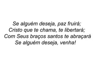 Se alguém deseja, paz fruirá;
Cristo que te chama, te libertará;
Com Seus braços santos te abraçará
Se alguém deseja, venha!
 