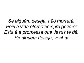 Se alguém deseja, não morrerá,
Pois a vida eterna sempre gozará;
Esta é a promessa que Jesus te dá.
Se alguém deseja, venha!
 