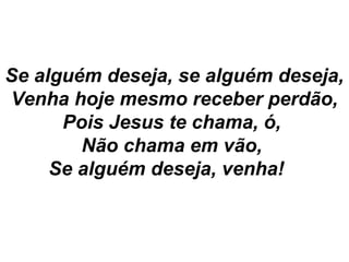 Se alguém deseja, se alguém deseja,
Venha hoje mesmo receber perdão,
Pois Jesus te chama, ó,
Não chama em vão,
Se alguém deseja, venha!
 