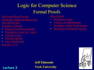 Jeff Edmonds
York University
Lecture 3
Our Formal Proof System
Informally Adding and Removing
True iff Provable
Examples of Proofs
• Repeat from Informal Slides
• Distributive Laws for " and 
• Proof by Cases
• Proof by Duality
• Free Variable Fail
Proving x+1>x
More Details
• Definitions Again
• Lemmas via Substitutions
• Soundness of Our Proof System
• Soundness of Sequent Calculus
Logic for Computer Science
Formal Proofs
 