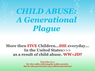 CHILD ABUSE:
A Generational
Plague
More then FIVE Children...DIE everyday...
In the United States>>>
as a result of child abuse. WW=JD?
Proverbs 10: 9
He who walks with integrity walks securely,
But he who perverts his ways will become known!
 