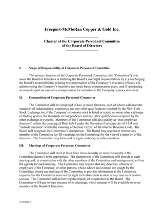 Freeport-McMoRan Copper & Gold Inc.

                   Charter of the Corporate Personnel Committee
                              of the Board of Directors




I.       Scope of Responsibility of Corporate Personnel Committee

         The primary function of the Corporate Personnel Committee (the “Committee”) is to
assist the Board of Directors in fulfilling the Board’s oversight responsibilities by (1) discharging
the Board’s responsibilities relating to compensation of the Company’s executive officers, (2)
administering the Company’s incentive and stock-based compensation plans, and (3) producing
an annual report on executive compensation for inclusion in the Company’s proxy statement.

II.      Composition of Corporate Personnel Committee

        The Committee will be comprised of two or more directors, each of whom will meet the
standards of independence, experience and any other qualifications required by the New York
Stock Exchange (or, if the Company’s common stock is listed or traded on some other exchange
or trading system, the standards of independence and any other qualifications required by the
other exchange or system). Members of the Committee will also qualify as “non-employee
directors” within the meaning of Rule 16b-3 under the Securities Exchange Act of 1934 and
“outside directors” within the meaning of Section 162(m) of the Internal Revenue Code. The
Board will designate the Committee’s chairperson. The Board may appoint or remove any
member of the Committee (or fill vacancies on the Committee) by the vote of a majority of the
directors. The Committee may form and delegate authority to subcommittees.

III.     Meetings of Corporate Personnel Committee

       The Committee will meet at least three times annually or more frequently if the
Committee deems it to be appropriate. The chairperson of the Committee will preside at each
meeting and, in consultation with the other members of the Committee and management, will set
the agenda for each meeting. The Committee may request that any directors, officers or
employees of the Company, or other persons whose advice and counsel are sought by the
Committee, attend any meeting of the Committee to provide information as the Committee
requests, but the Committee reserves the right in its discretion to meet at any time in executive
session. The Committee will deliver regular reports of its activities to the Board. The
Committee will keep written minutes of its meetings, which minutes will be available to every
member of the Board of Directors.



{F5012583.3}
 
