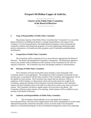 Freeport-McMoRan Copper & Gold Inc.

                        Charter of the Public Policy Committee
                              of the Board of Directors




I.       Scope of Responsibility of Public Policy Committee

        The primary function of the Public Policy Committee (the “Committee”) is to assist the
Board of Directors in fulfilling the Board’s oversight responsibilities with respect to the
Company’s (1) environmental policy and implementation programs, (2) governmental and
community relations and information programs, (3) social, employment and human rights
policies and practices, (4) health and safety programs, and (5) charitable and philanthropic
contributions.

II.      Composition of Public Policy Committee

       The Committee will be comprised of two or more directors appointed by the Board of
Directors. The Board will designate the Committee’s chairperson. The Board may appoint or
remove any member of the Committee (or fill vacancies on the Committee) by the vote of a
majority of directors. The Committee may form and delegate authority to subcommittees.

III.     Meetings of Public Policy Committee

       The Committee will meet at least three times annually or more frequently if the
Committee deems it to be appropriate. The chairperson of the Committee will preside at each
meeting and, in consultation with the other members of the Committee and management, will set
the agenda for each meeting. The Committee may request that any directors, officers or
employees of the Company, or other persons whose advice and counsel are sought by the
Committee, attend any meeting of the Committee to provide information as the Committee
requests, but the Committee reserves the right in its discretion to meet at any time in executive
session. The Committee will deliver regular reports of its activities to the Board. The
Committee will keep written minutes of its meetings, which minutes will be available to every
member of the Board of Directors.

IV.      Authority and Responsibilities of Public Policy Committee

        1.     The Committee will periodically review and update the Company’s
Environmental Policy, and will receive regular reports from senior management on (a) the results
obtained from periodic evaluations and audits, (b) any revisions made to environmental
objectives, environmental programs or the environmental management system of any operating


{F5014092.1}
 