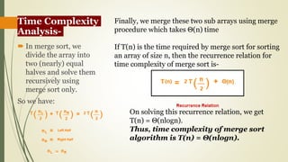 Time Complexity
Analysis-
 In merge sort, we
divide the array into
two (nearly) equal
halves and solve them
recursively using
merge sort only.
So we have:
Finally, we merge these two sub arrays using merge
procedure which takes Θ(n) time
If T(n) is the time required by merge sort for sorting
an array of size n, then the recurrence relation for
time complexity of merge sort is-
On solving this recurrence relation, we get
T(n) = Θ(nlogn).
Thus, time complexity of merge sort
algorithm is T(n) = Θ(nlogn).
 