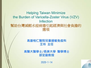 Helping Taiwan Minimize
the Burden of Varicella-Zoster Virus (VZV)
Infection
幫助台灣減輕水痘病毒引起經濟與社會負擔的
選項
高雄柏仁醫院兒童過敏免疫科
王玲 主任
高醫大醫學士/長庚大學 醫學博士
部定副教授
2020-1-14
 