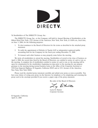 10APR200710410838



To Stockholders of The DIRECTV Group, Inc.:
     The DIRECTV Group, Inc., or the Company, will hold its Annual Meeting of Stockholders at the
Hilton Hotel New York, 1335 Avenue of the Americas, New York, New York, at 10:00 a.m., local time,
on June 3, 2008, for the following purposes:
    1.   To elect nominees to the Board of Directors for the terms as described in the attached proxy
         statement.
    2.   To ratify the appointment of Deloitte & Touche LLP as independent registered public
         accounting firm for the Company for the fiscal year ending December 31, 2008.
    3.   To transact such other business as may properly come before the meeting.
    We invite all stockholders to attend the meeting. Stockholders of record at the close of business on
April 4, 2008, the record date fixed by the Board of Directors, are entitled to notice of, and to vote at,
the meeting. A complete list of stockholders entitled to notice of, and to vote at, the meeting will be
open for examination by the stockholders beginning ten days prior to the meeting for any purpose
germane to the meeting during normal business hours at the office of the Corporate Secretary at
2230 East Imperial Highway, El Segundo, California 90245 and at 1211 Avenue of the Americas,
New York, New York 10036.
    Please read the attached proxy statement carefully and submit your proxy as soon as possible. You
have your choice of voting your proxy via the Internet, by telephone or by completing and returning the
proxy card in the envelope provided if you receive a paper copy of the proxy statement.

                                                      By order of the Board of Directors



                                                                             12APR200604425366
                                                      Larry D. Hunter
                                                      Corporate Secretary

El Segundo, California
April 21, 2008
 