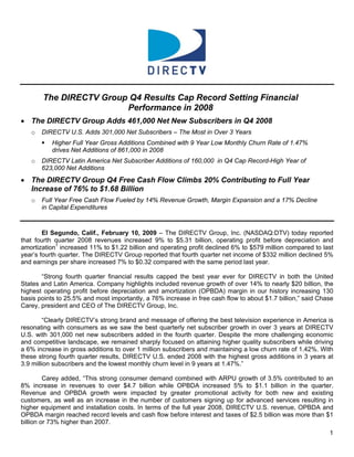 The DIRECTV Group Q4 Results Cap Record Setting Financial
                        Performance in 2008
• The DIRECTV Group Adds 461,000 Net New Subscribers in Q4 2008
       DIRECTV U.S. Adds 301,000 Net Subscribers – The Most in Over 3 Years
   o
           Higher Full Year Gross Additions Combined with 9 Year Low Monthly Churn Rate of 1.47%
           drives Net Additions of 861,000 in 2008
       DIRECTV Latin America Net Subscriber Additions of 160,000 in Q4 Cap Record-High Year of
   o
       623,000 Net Additions
• The DIRECTV Group Q4 Free Cash Flow Climbs 20% Contributing to Full Year
  Increase of 76% to $1.68 Billion
       Full Year Free Cash Flow Fueled by 14% Revenue Growth, Margin Expansion and a 17% Decline
   o
       in Capital Expenditures



        El Segundo, Calif., February 10, 2009 – The DIRECTV Group, Inc. (NASDAQ:DTV) today reported
that fourth quarter 2008 revenues increased 9% to $5.31 billion, operating profit before depreciation and
amortization1 increased 11% to $1.22 billion and operating profit declined 6% to $579 million compared to last
year’s fourth quarter. The DIRECTV Group reported that fourth quarter net income of $332 million declined 5%
and earnings per share increased 7% to $0.32 compared with the same period last year.

       “Strong fourth quarter financial results capped the best year ever for DIRECTV in both the United
States and Latin America. Company highlights included revenue growth of over 14% to nearly $20 billion, the
highest operating profit before depreciation and amortization (OPBDA) margin in our history increasing 130
basis points to 25.5% and most importantly, a 76% increase in free cash flow to about $1.7 billion,” said Chase
Carey, president and CEO of The DIRECTV Group, Inc.

        “Clearly DIRECTV’s strong brand and message of offering the best television experience in America is
resonating with consumers as we saw the best quarterly net subscriber growth in over 3 years at DIRECTV
U.S. with 301,000 net new subscribers added in the fourth quarter. Despite the more challenging economic
and competitive landscape, we remained sharply focused on attaining higher quality subscribers while driving
a 6% increase in gross additions to over 1 million subscribers and maintaining a low churn rate of 1.42%. With
these strong fourth quarter results, DIRECTV U.S. ended 2008 with the highest gross additions in 3 years at
3.9 million subscribers and the lowest monthly churn level in 9 years at 1.47%.”

         Carey added, “This strong consumer demand combined with ARPU growth of 3.5% contributed to an
8% increase in revenues to over $4.7 billion while OPBDA increased 5% to $1.1 billion in the quarter.
Revenue and OPBDA growth were impacted by greater promotional activity for both new and existing
customers, as well as an increase in the number of customers signing up for advanced services resulting in
higher equipment and installation costs. In terms of the full year 2008, DIRECTV U.S. revenue, OPBDA and
OPBDA margin reached record levels and cash flow before interest and taxes of $2.5 billion was more than $1
billion or 73% higher than 2007.
                                                                                                             1
 