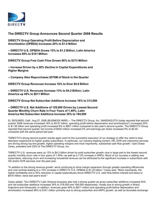 The DIRECTV Group Announces Second Quarter 2008 Results

DIRECTV Group Operating Profit Before Depreciation and
Amortization (OPBDA) Increases 20% to $1.4 Billion

-- DIRECTV U.S. OPBDA Grows 15% to $1.2 Billion; Latin America
Increases 69% to $161 Million

DIRECTV Group Free Cash Flow Grows 86% to $373 Million

-- Increase Driven by a 28% Decline in Capital Expenditures and
Higher Margins

-- Company Also Repurchases $576M of Stock in the Quarter

DIRECTV Group Revenues Increase 16% to Over $4.8 Billion

-- DIRECTV U.S. Revenues Increase 13% to $4.2 Billion; Latin
America up 49% to $611 Million

DIRECTV Group Net Subscriber Additions Increase 16% to 313,000

-- DIRECTV U.S. Net Additions of 129,000 Driven by Lowest Second
Quarter Monthly Churn Rate in Four Years of 1.49%; Latin
America Net Subscriber Additions Increase 30% to 184,000

EL SEGUNDO, Calif., Aug 07, 2008 (BUSINESS WIRE) -- The DIRECTV Group, Inc. (NASDAQ:DTV) today reported that second
quarter 2008 revenues increased 16% to $4.81 billion, operating profit before depreciation and amortization(1) increased 20%
to $1.36 billion and operating profit increased 8% to $801 million compared to last year's second quarter. The DIRECTV Group
reported that second quarter net income of $455 million increased 2% and earnings per share increased 8% to $0.40
compared with the same period last year.

quot;DIRECTV's strong second quarter results again point to the successful execution of our strategy to offer the nation's best
television experience to higher quality subscribers. In particular, our industry-leading content, HD, DVR and interactive services
are driving strong top-line growth, higher operating margins and most importantly, substantial cash flow growth,quot; said Chase
Carey, president and CEO of The DIRECTV Group, Inc.

quot;DIRECTV U.S. revenues were up 13% to $4.2 billion driven by solid subscriber growth--due in large part to the lowest second
quarter monthly churn rate in four years of 1.49%--as well as a 7.0% increase in ARPU. Much of our success in adding new
subscribers, reducing churn and increasing household revenue can be attributed to the significant increase in subscribers with
HD and/or DVR services over the past year.

quot;In addition to the strong revenue growth, we're continuing to drive margin expansion through greater operating efficiencies
and cost controls leading to a 15% increase in DIRECTV U.S. OPBDA to $1.22 billion,quot; Carey said. quot;More importantly, the
higher profitability and a 35% reduction in capital expenditures drove DIRECTV U.S. cash flow before interest and taxes to
$618 million, twice last year's level.quot;

Carey added, quot;Our DIRECTV Latin America business also had a strong quarter as gross subscriber additions increased 45%
and net subscriber additions increased 30% to 378,000 and 184,000 respectively, mostly due to strong growth in Brazil,
Argentina and Venezuela. In addition, revenues grew 49% to $611 million and operating profit before depreciation and
amortization increased 69% to $161 million primarily due to strong subscriber and ARPU growth, as well as favorable exchange
 