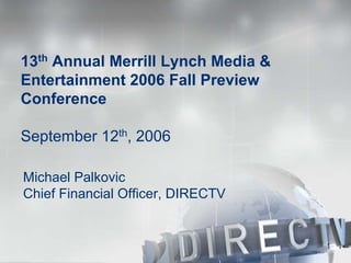 13th Annual Merrill Lynch Media &
Entertainment 2006 Fall Preview
Conference

September 12th, 2006

Michael Palkovic
Chief Financial Officer, DIRECTV


                                    1
 